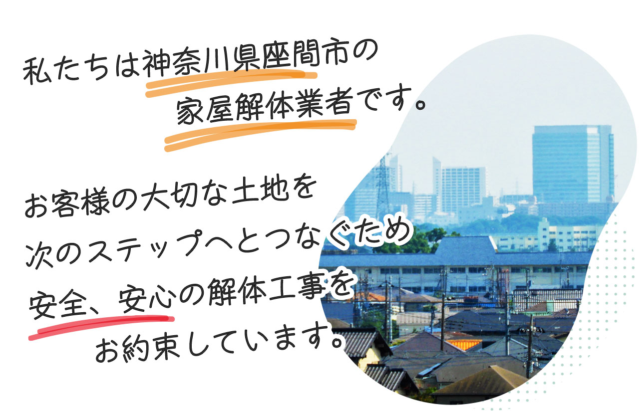 私たちは神奈川県座間市の家屋解体業者です。大切な土地を次のステップへと繋ぐため、安心、安全の解体工事をお約束しています